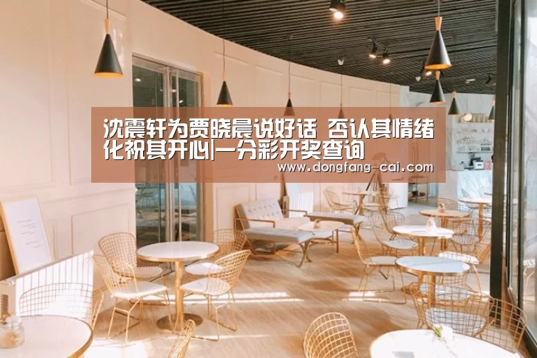 沈震轩为贾晓晨说好话 否认其情绪化祝其开心|一分彩开奖查询(图1) 一分彩走势分析